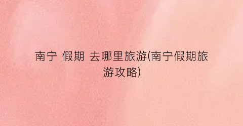 南宁 假期 去哪里旅游(南宁假期旅游攻略)